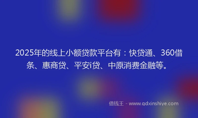 2025年的线上小额贷款平台有：快贷通、360借条、惠商贷、平安i贷、中原消费金融等。