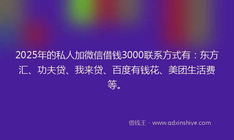 2025年的私人加微信借钱3000联系方式有：东方汇、功夫贷、我来贷、百度有钱花、美团生活费等。