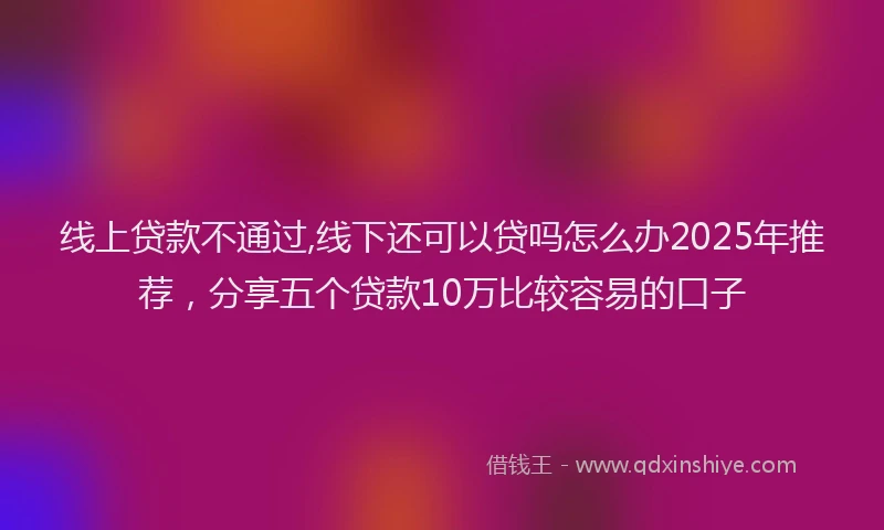 线上贷款不通过,线下还可以贷吗怎么办2025年推荐，分享五个贷款10万比较容易的口子
