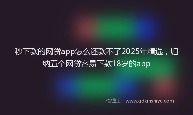 秒下款的网贷app怎么还款不了2025年精选，归纳五个网贷容易下款18岁的app