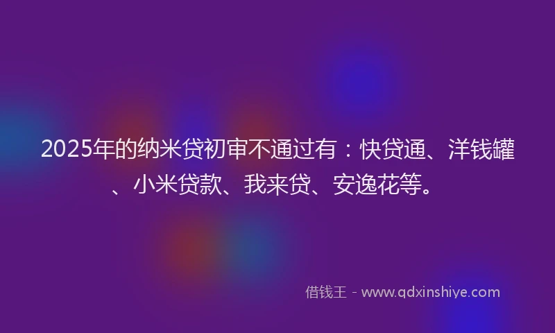 2025年的纳米贷初审不通过有：快贷通、洋钱罐、小米贷款、我来贷、安逸花等。