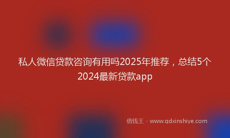 私人微信贷款咨询有用吗2025年推荐，总结5个2024最新贷款app