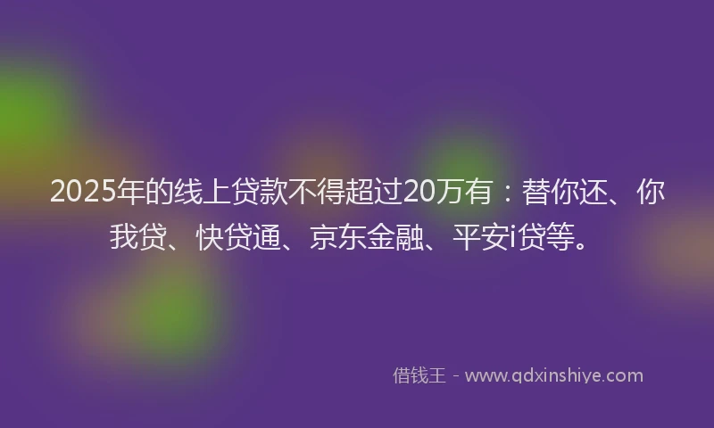 2025年的线上贷款不得超过20万有：替你还、你我贷、快贷通、京东金融、平安i贷等。