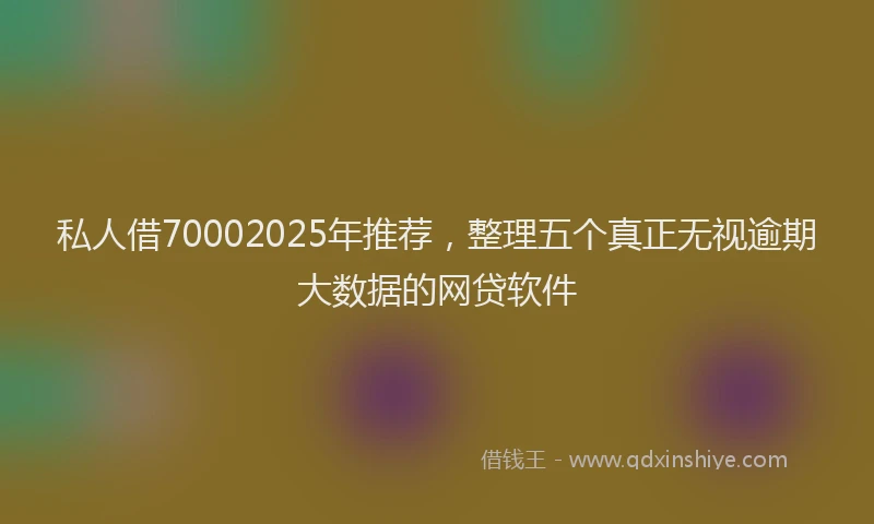 私人借70002025年推荐，整理五个真正无视逾期大数据的网贷软件