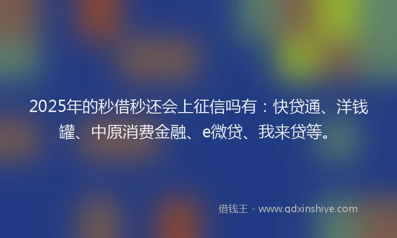 2025年的秒借秒还会上征信吗有：快贷通、洋钱罐、中原消费金融、e微贷、我来贷等。