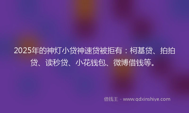2025年的神灯小贷神速贷被拒有：柯基贷、拍拍贷、读秒贷、小花钱包、微博借钱等。