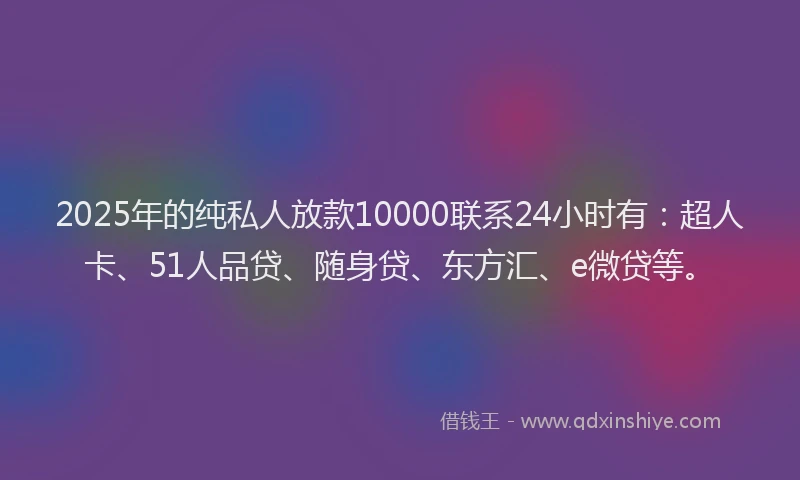 2025年的纯私人放款10000联系24小时有：超人卡、51人品贷、随身贷、东方汇、e微贷等。