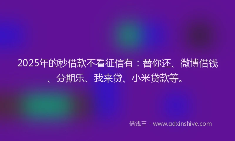 2025年的秒借款不看征信有：替你还、微博借钱、分期乐、我来贷、小米贷款等。