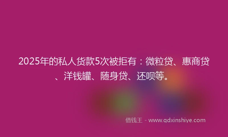 2025年的私人货款5次被拒有：微粒贷、惠商贷、洋钱罐、随身贷、还呗等。