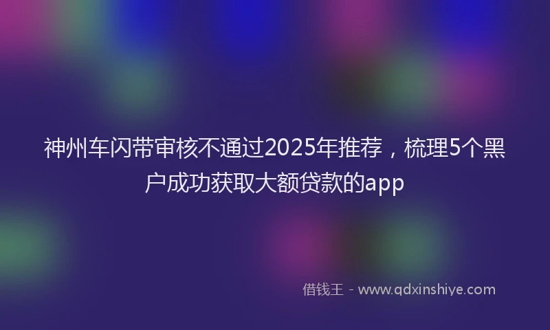 神州车闪带审核不通过2025年推荐，梳理5个黑户成功获取大额贷款的app