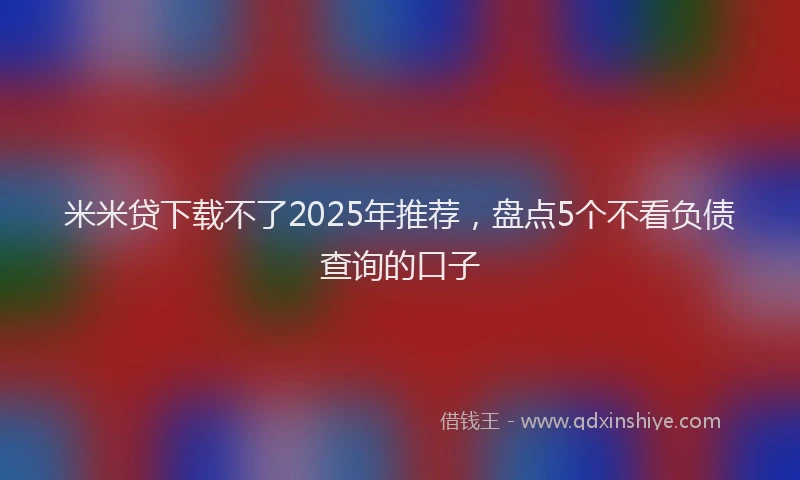 米米贷下载不了2025年推荐，盘点5个不看负债查询的口子