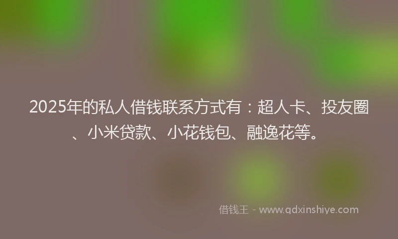 2025年的私人借钱联系方式有：超人卡、投友圈、小米贷款、小花钱包、融逸花等。