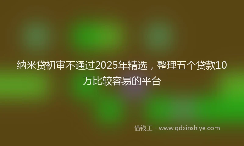 纳米贷初审不通过2025年精选，整理五个贷款10万比较容易的平台