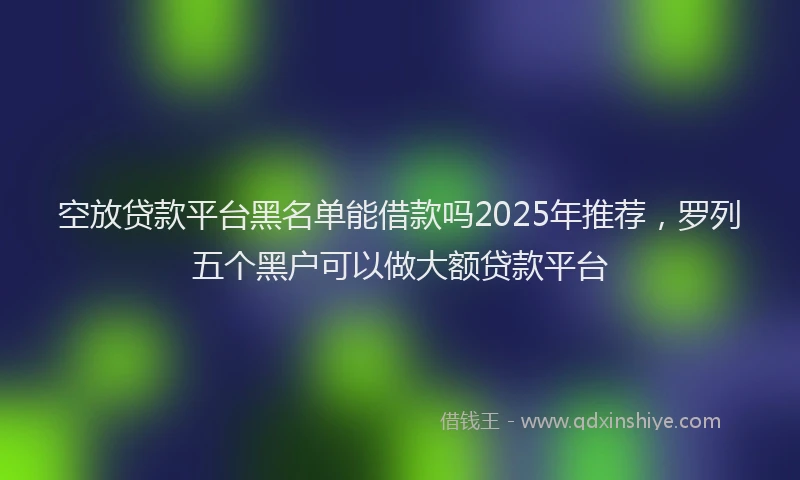 空放贷款平台黑名单能借款吗2025年推荐，罗列五个黑户可以做大额贷款平台