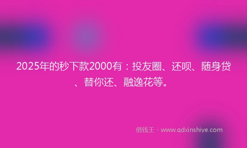 2025年的秒下款2000有：投友圈、还呗、随身贷、替你还、融逸花等。