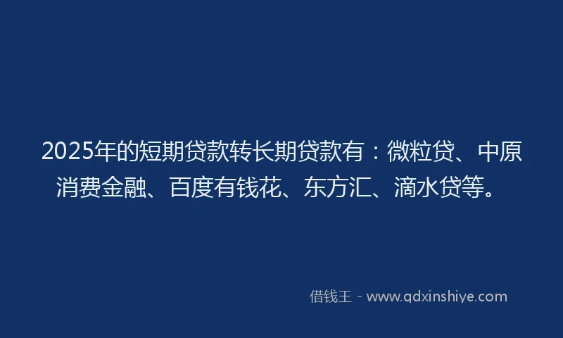 2025年的短期贷款转长期贷款有：微粒贷、中原消费金融、百度有钱花、东方汇、滴水贷等。