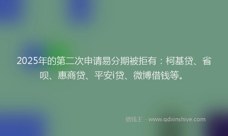 2025年的第二次申请易分期被拒有：柯基贷、省呗、惠商贷、平安i贷、微博借钱等。