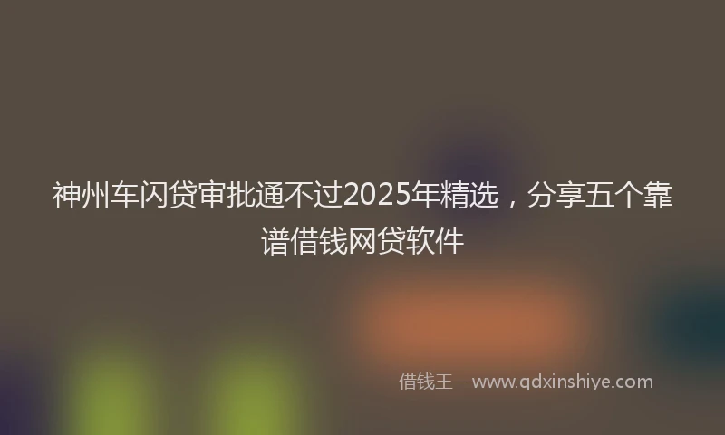 神州车闪贷审批通不过2025年精选，分享五个靠谱借钱网贷软件