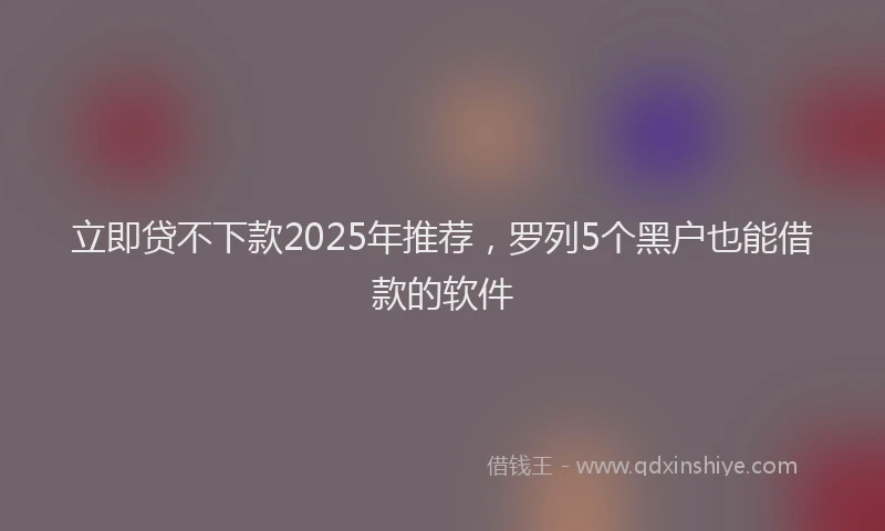 立即贷不下款2025年推荐，罗列5个黑户也能借款的软件