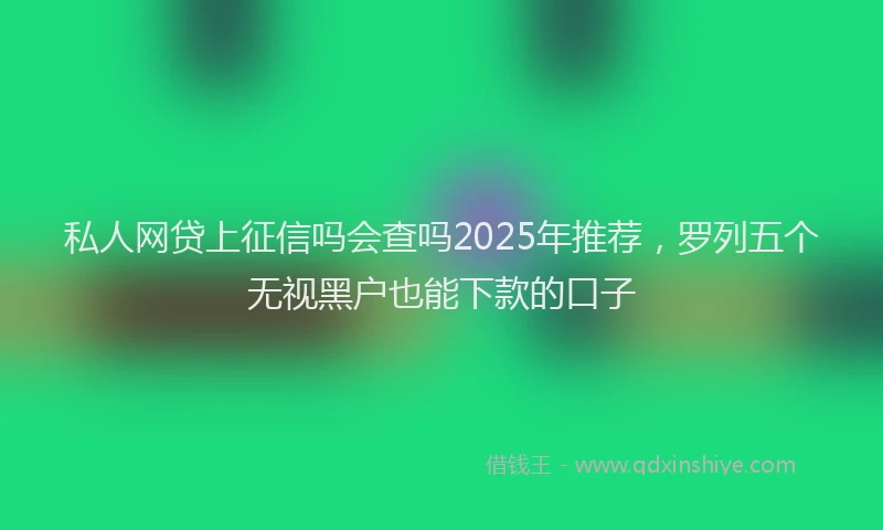 私人网贷上征信吗会查吗2025年推荐，罗列五个无视黑户也能下款的口子