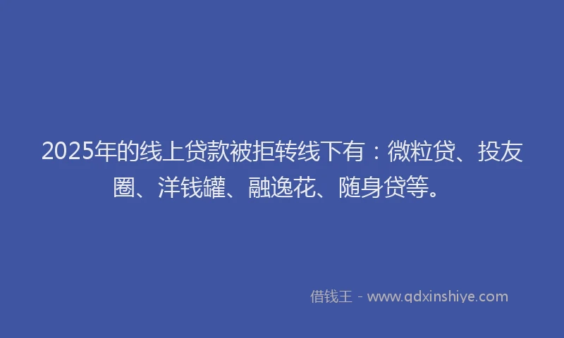 2025年的线上贷款被拒转线下有：微粒贷、投友圈、洋钱罐、融逸花、随身贷等。
