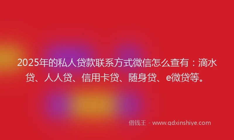2025年的私人贷款联系方式微信怎么查有：滴水贷、人人贷、信用卡贷、随身贷、e微贷等。