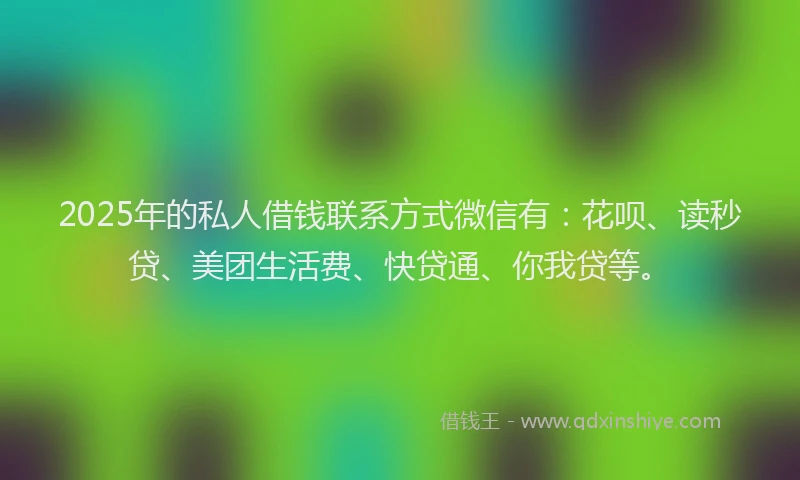 2025年的私人借钱联系方式微信有：花呗、读秒贷、美团生活费、快贷通、你我贷等。