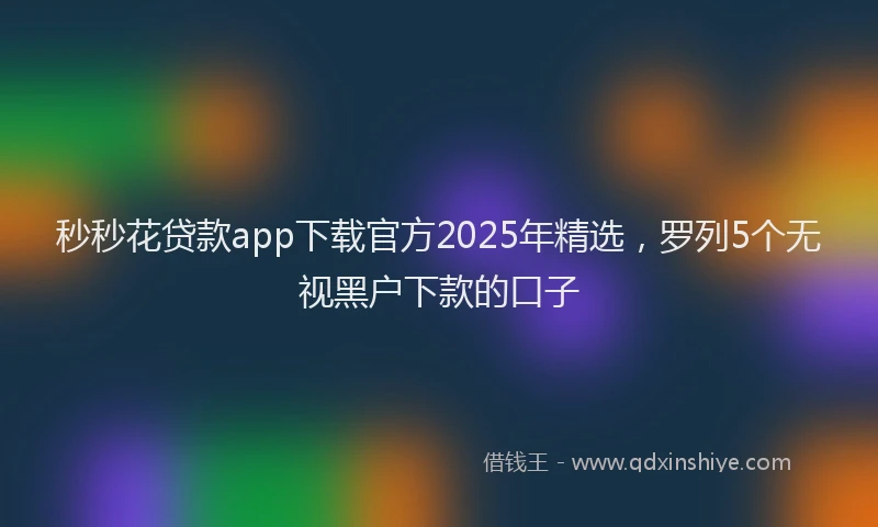 秒秒花贷款app下载官方2025年精选，罗列5个无视黑户下款的口子