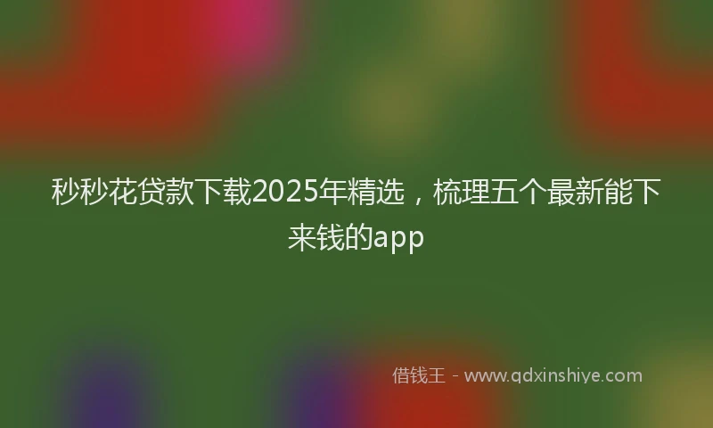 秒秒花贷款下载2025年精选，梳理五个最新能下来钱的app