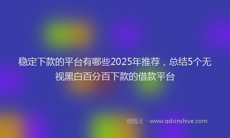 稳定下款的平台有哪些2025年推荐，总结5个无视黑白百分百下款的借款平台