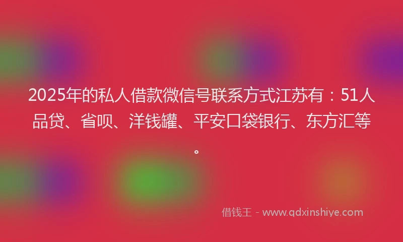 2025年的私人借款微信号联系方式江苏有：51人品贷、省呗、洋钱罐、平安口袋银行、东方汇等。