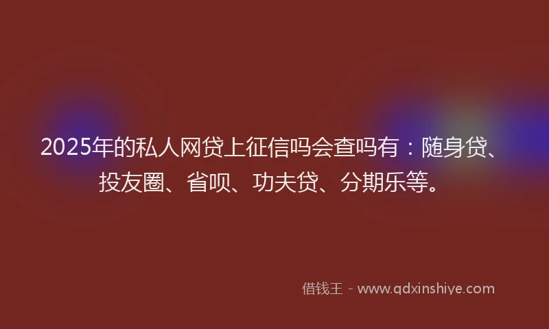 2025年的私人网贷上征信吗会查吗有：随身贷、投友圈、省呗、功夫贷、分期乐等。