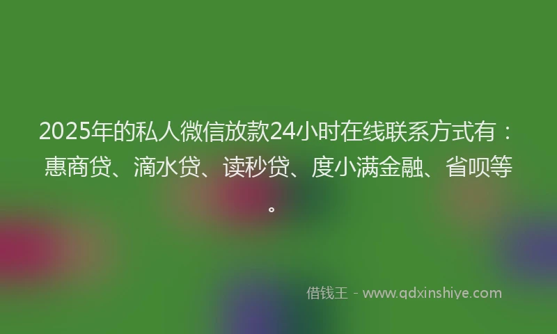 2025年的私人微信放款24小时在线联系方式有：惠商贷、滴水贷、读秒贷、度小满金融、省呗等。