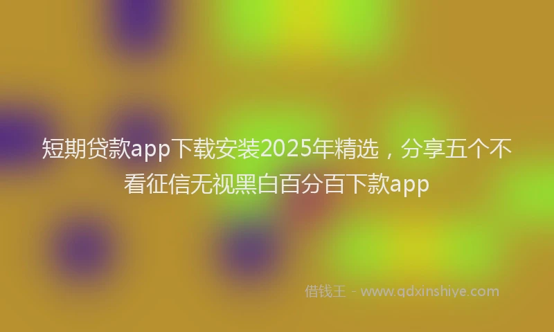 短期贷款app下载安装2025年精选，分享五个不看征信无视黑白百分百下款app