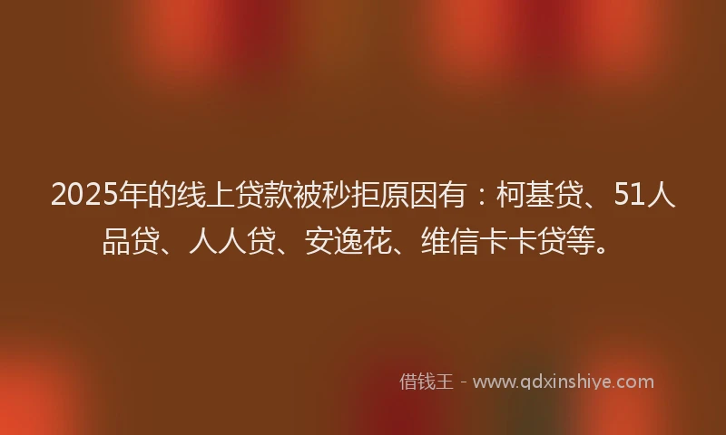 2025年的线上贷款被秒拒原因有：柯基贷、51人品贷、人人贷、安逸花、维信卡卡贷等。