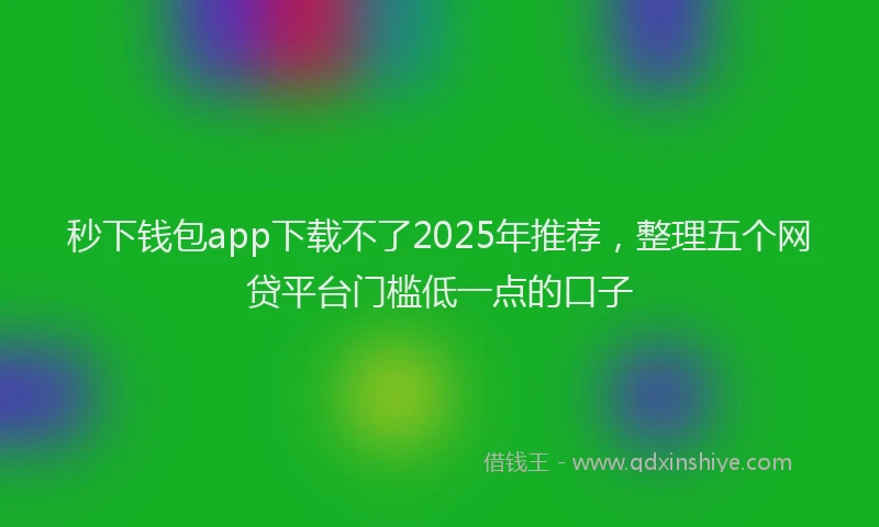 秒下钱包app下载不了2025年推荐，整理五个网贷平台门槛低一点的口子