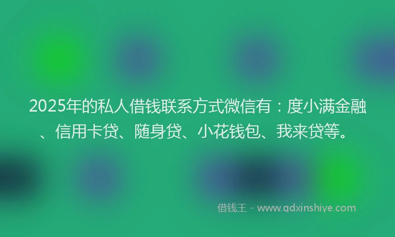 2025年的私人借钱联系方式微信有：度小满金融、信用卡贷、随身贷、小花钱包、我来贷等。
