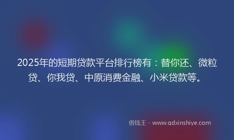 2025年的短期贷款平台排行榜有：替你还、微粒贷、你我贷、中原消费金融、小米贷款等。
