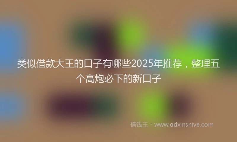 类似借款大王的口子有哪些2025年推荐，整理五个高炮必下的新口子