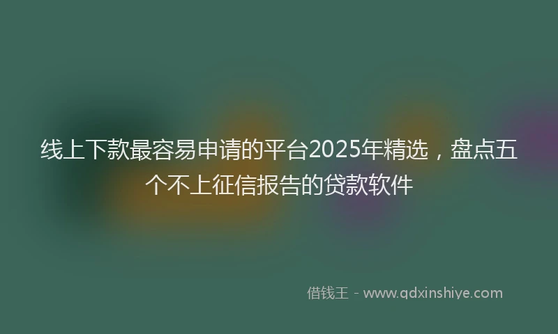 线上下款最容易申请的平台2025年精选，盘点五个不上征信报告的贷款软件