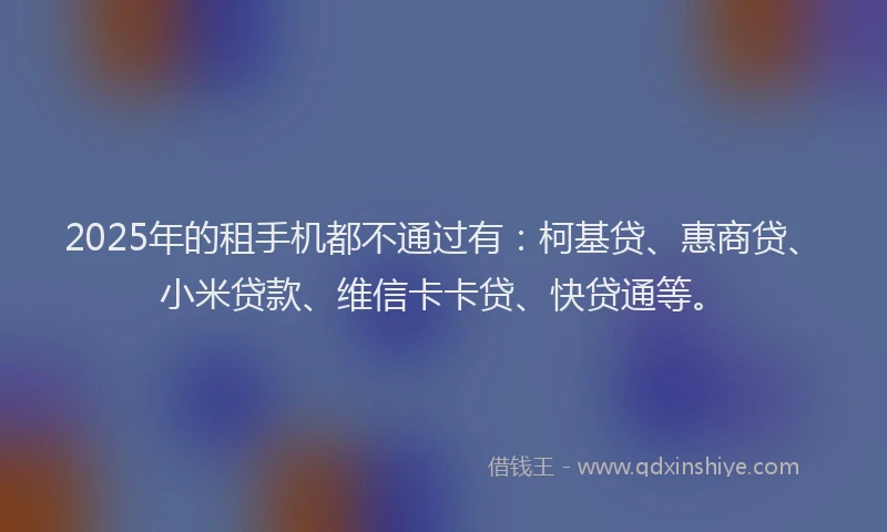 2025年的租手机都不通过有：柯基贷、惠商贷、小米贷款、维信卡卡贷、快贷通等。
