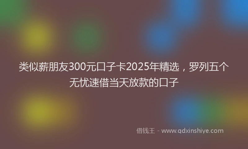 类似薪朋友300元口子卡2025年精选，罗列五个无忧速借当天放款的口子