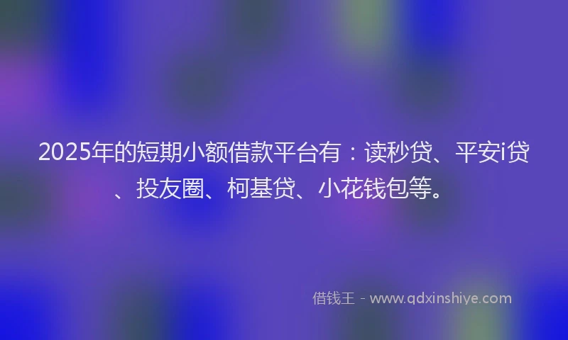 2025年的短期小额借款平台有：读秒贷、平安i贷、投友圈、柯基贷、小花钱包等。
