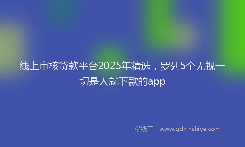 线上审核贷款平台2025年精选，罗列5个无视一切是人就下款的app