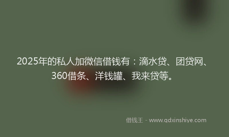 2025年的私人加微信借钱有：滴水贷、团贷网、360借条、洋钱罐、我来贷等。