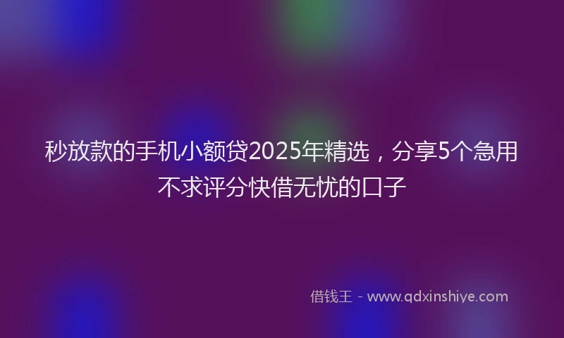 秒放款的手机小额贷2025年精选，分享5个急用不求评分快借无忧的口子