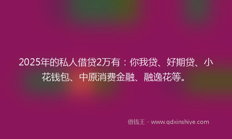 2025年的私人借贷2万有：你我贷、好期贷、小花钱包、中原消费金融、融逸花等。