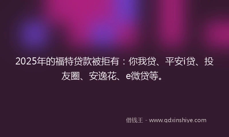 2025年的福特贷款被拒有：你我贷、平安i贷、投友圈、安逸花、e微贷等。