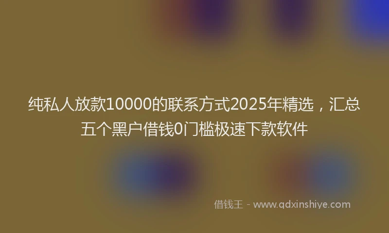 纯私人放款10000的联系方式2025年精选，汇总五个黑户借钱0门槛极速下款软件