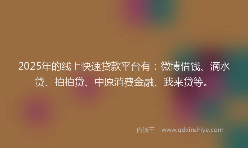 2025年的线上快速贷款平台有：微博借钱、滴水贷、拍拍贷、中原消费金融、我来贷等。